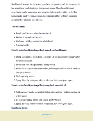 Page 165
Learn Herbal
Basil is well known for its insect repellent properties, and it’s very easy to
harness these qualities into a homemade spray. Shop-bought insect
repellents can be expensive and some irritate sensitive skin – with this
homemade basil version,you can keep insects at bay without worrying
about cost or adverse side effects.
You will need:
Fresh basil leaves or basil essential oil
Water, if using fresh leaves
Vodka or rubbing alcohol or witch hazel
A spray bottle
How to make basil insect repellent using fresh basil leaves:
1. Steep 4 ounces of fresh basil leaves in 4 fluid ounces of boiling water
for several hours.
2. Strain the cooled liquid into a spray bottle.
3. Add 4 fluid ounces of either vodka, rubbing alcohol or witch hazel to
the spray bottle.
4. Shake gently to mix.
5. Spray directly onto your skin or clothes, but avoid your eyes.
How to make basil insect repellent using basil essential oil:
1. Add one part basil essential oil to ten parts vodka, rubbing alcohol or
witch hazel.
2. Decant into spray bottle and shake gently to mix.
3. Spray directly onto your skin or clothes, but avoid your eyes.
Basil Facial Steam
 