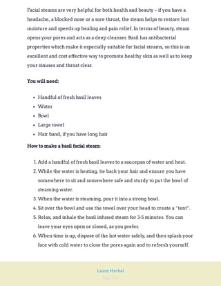 Page 166
Learn Herbal
Facial steams are very helpful for both health and beauty – if you have a
headache, a blocked nose or a sore throat, the steam helps to restore lost
moisture and speeds up healing and pain relief. In terms of beauty, steam
opens your pores and acts as a deep cleanser. Basil has antibacterial
properties which make it especially suitable for facial steams, so this is an
excellent and cost effective way to promote healthy skin as well as to keep
your sinuses and throat clear.
You will need:
Handful of fresh basil leaves
Water
Bowl
Large towel
Hair band, if you have long hair
How to make a basil facial steam:
1. Add a handful of fresh basil leaves to a saucepan of water and heat.
2. While the water is heating, tie back your hair and ensure you have
somewhere to sit and somewhere safe and sturdy to put the bowl of
steaming water.
3. When the water is steaming, pour it into a strong bowl.
4. Sit over the bowl and use the towel over your head to create a “tent”.
5. Relax, and inhale the basil infused steam for 3-5 minutes. You can
leave your eyes open or closed, as you prefer.
6. When time is up, dispose of the hot water safely, and then splash your
face with cold water to close the pores again and to refresh yourself.
 