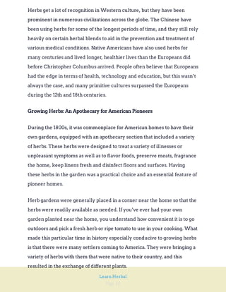 Page 16
Learn Herbal
Herbs get a lot of recognition in Western culture, but they have been
prominent in numerous civilizations across the globe. The Chinese have
been using herbs for some of the longest periods of time, and they still rely
heavily on certain herbal blends to aid in the prevention and treatment of
various medical conditions. Native Americans have also used herbs for
many centuries and lived longer, healthier lives than the Europeans did
before Christopher Columbus arrived. People often believe that Europeans
had the edge in terms of health, technology and education, but this wasn’t
always the case, and many primitive cultures surpassed the Europeans
during the 12th and 18th centuries.
Growing Herbs: An Apothecary for American Pioneers
During the 1800s, it was commonplace for American homes to have their
own gardens, equipped with an apothecary section that included a variety
of herbs. These herbs were designed to treat a variety of illnesses or
unpleasant symptoms as well as to flavor foods, preserve meats, fragrance
the home, keep linens fresh and disinfect floors and surfaces. Having
these herbs in the garden was a practical choice and an essential feature of
pioneer homes.
Herb gardens were generally placed in a corner near the home so that the
herbs were readily available as needed. If you’ve ever had your own
garden planted near the home, you understand how convenient it is to go
outdoors and pick a fresh herb or ripe tomato to use in your cooking. What
made this particular time in history especially conducive to growing herbs
is that there were many settlers coming to America. They were bringing a
variety of herbs with them that were native to their country, and this
resulted in the exchange of different plants.
 