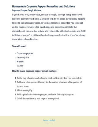 Page 170
Learn Herbal
Homemade Cayenne Pepper Remedies and Solutions
Cayenne Pepper Cough Mixture
If you have a wet, productive, mucus-y cough, a cough syrup made with
cayenne pepper could help. Capsaicin will boost blood circulation, helping
to speed the healing process, as well as making it easier for you to cough
up the mucus. However,too much cayenne pepper can irritate the
stomach, and has also been shown to reduce the effects of aspirin and ACE
inhibitors, so don’t try this without asking your doctor first if you’re taking
these kinds of medication.
You will need:
Cayenne pepper
Lemon juice
Honey
Water
How to make cayenne pepper cough mixture:
1. Boil a cup of water and allow to cool sufficiently for you to drink it.
2. Add one tablespoon of honey to the water, plus two tablespoons of
lemon juice.
3. Mix thoroughly.
4. Add a pinch of cayenne pepper, and mix thoroughly again.
5. Drink immediately, and repeat as required.
 