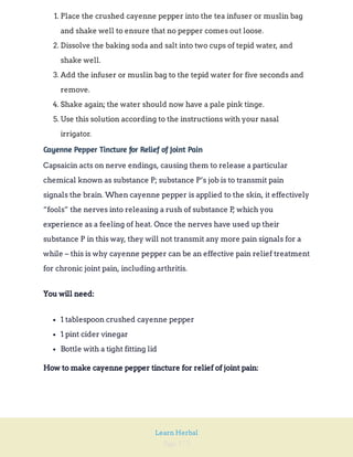 Page 172
Learn Herbal
1. Place the crushed cayenne pepper into the tea infuser or muslin bag
and shake well to ensure that no pepper comes out loose.
2. Dissolve the baking soda and salt into two cups of tepid water, and
shake well.
3. Add the infuser or muslin bag to the tepid water for five seconds and
remove.
4. Shake again; the water should now have a pale pink tinge.
5. Use this solution according to the instructions with your nasal
irrigator.
Cayenne Pepper Tincture for Relief of Joint Pain
Capsaicin acts on nerve endings, causing them to release a particular
chemical known as substance P; substance P’s job is to transmit pain
signals the brain. When cayenne pepper is applied to the skin, it effectively
“fools” the nerves into releasing a rush of substance P
, which you
experience as a feeling of heat. Once the nerves have used up their
substance P in this way, they will not transmit any more pain signals for a
while – this is why cayenne pepper can be an effective pain relief treatment
for chronic joint pain, including arthritis.
You will need:
1 tablespoon crushed cayenne pepper
1 pint cider vinegar
Bottle with a tight fitting lid
How to make cayenne pepper tincture for relief of joint pain:
 