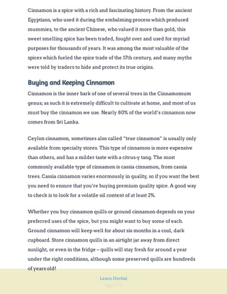 Page 174
Learn Herbal
Cinnamon is a spice with a rich and fascinating history. From the ancient
Egyptians, who used it during the embalming process which produced
mummies, to the ancient Chinese, who valued it more than gold, this
sweet smelling spice has been traded, fought over and used for myriad
purposes for thousands of years. It was among the most valuable of the
spices which fueled the spice trade of the 17th century, and many myths
were told by traders to hide and protect its true origins.
Buying and Keeping Cinnamon
Cinnamon is the inner bark of one of several trees in the Cinnamomum
genus; as such it is extremely difficult to cultivate at home, and most of us
must buy the cinnamon we use. Nearly 80% of the world’s cinnamon now
comes from Sri Lanka.
Ceylon cinnamon, sometimes also called “true cinnamon” is usually only
available from specialty stores. This type of cinnamon is more expensive
than others, and has a milder taste with a citrus-y tang. The most
commonly available type of cinnamon is cassia cinnamon, from cassia
trees. Cassia cinnamon varies enormously in quality, so if you want the best
you need to ensure that you’re buying premium quality spice. A good way
to check is to look for a volatile oil content of at least 2%.
Whether you buy cinnamon quills or ground cinnamon depends on your
preferred uses of the spice, but you might want to buy some of each.
Ground cinnamon will keep well for about six months in a cool, dark
cupboard. Store cinnamon quills in an airtight jar away from direct
sunlight, or even in the fridge – quills will stay fresh for around a year
under the right conditions, although some preserved quills are hundreds
of years old!
 