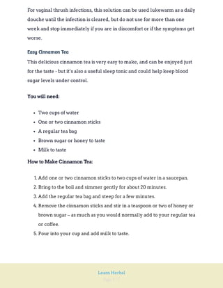 Page 177
Learn Herbal
For vaginal thrush infections, this solution can be used lukewarm as a daily
douche until the infection is cleared, but do not use for more than one
week and stop immediately if you are in discomfort or if the symptoms get
worse.
Easy Cinnamon Tea
This delicious cinnamon tea is very easy to make, and can be enjoyed just
for the taste - but it’s also a useful sleep tonic and could help keep blood
sugar levels under control.
You will need:
Two cups of water
One or two cinnamon sticks
A regular tea bag
Brown sugar or honey to taste
Milk to taste
How to Make Cinnamon Tea:
1. Add one or two cinnamon sticks to two cups of water in a saucepan.
2. Bring to the boil and simmer gently for about 20 minutes.
3. Add the regular tea bag and steep for a few minutes.
4. Remove the cinnamon sticks and stir in a teaspoon or two of honey or
brown sugar – as much as you would normally add to your regular tea
or coffee.
5. Pour into your cup and add milk to taste.
 