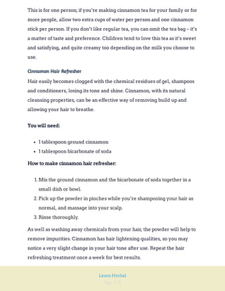 Page 178
Learn Herbal
This is for one person; if you’re making cinnamon tea for your family or for
more people, allow two extra cups of water per person and one cinnamon
stick per person. If you don’t like regular tea, you can omit the tea bag – it’s
a matter of taste and preference. Children tend to love this tea as it’s sweet
and satisfying, and quite creamy too depending on the milk you choose to
use.
Cinnamon Hair Refresher
Hair easily becomes clogged with the chemical residues of gel, shampoos
and conditioners, losing its tone and shine. Cinnamon, with its natural
cleansing properties, can be an effective way of removing build up and
allowing your hair to breathe.
You will need:
1 tablespoon ground cinnamon
1 tablespoon bicarbonate of soda
How to make cinnamon hair refresher:
1. Mix the ground cinnamon and the bicarbonate of soda together in a
small dish or bowl.
2. Pick up the powder in pinches while you’re shampooing your hair as
normal, and massage into your scalp.
3. Rinse thoroughly.
As well as washing away chemicals from your hair, the powder will help to
remove impurities. Cinnamon has hair lightening qualities, so you may
notice a very slight change in your hair tone after use. Repeat the hair
refreshing treatment once a week for best results.
 