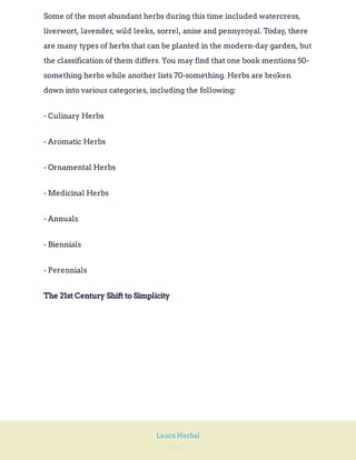 Page 17
Learn Herbal
Some of the most abundant herbs during this time included watercress,
liverwort, lavender, wild leeks, sorrel, anise and pennyroyal. Today, there
are many types of herbs that can be planted in the modern-day garden, but
the classification of them differs. You may find that one book mentions 50-
something herbs while another lists 70-something. Herbs are broken
down into various categories, including the following:
- Culinary Herbs
- Aromatic Herbs
- Ornamental Herbs
- Medicinal Herbs
- Annuals
- Biennials
- Perennials
The 21st Century Shift to Simplicity
 