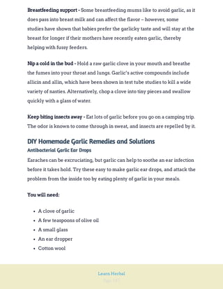 Page 182
Learn Herbal
Some breastfeeding mums like to avoid garlic, as it
does pass into breast milk and can affect the flavor – however, some
studies have shown that babies prefer the garlicky taste and will stay at the
breast for longer if their mothers have recently eaten garlic, thereby
helping with fussy feeders.
Breastfeeding support -
Hold a raw garlic clove in your mouth and breathe
the fumes into your throat and lungs. Garlic’s active compounds include
allicin and allin, which have been shown in test tube studies to kill a wide
variety of nasties. Alternatively, chop a clove into tiny pieces and swallow
quickly with a glass of water.
Nip a cold in the bud -
Eat lots of garlic before you go on a camping trip.
The odor is known to come through in sweat, and insects are repelled by it.
Keep biting insects away -
DIY Homemade Garlic Remedies and Solutions
Antibacterial Garlic Ear Drops
Earaches can be excruciating, but garlic can help to soothe an ear infection
before it takes hold. Try these easy to make garlic ear drops, and attack the
problem from the inside too by eating plenty of garlic in your meals.
You will need:
A clove of garlic
A few teaspoons of olive oil
A small glass
An ear dropper
Cotton wool
 