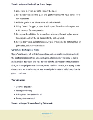Page 183
Learn Herbal
How to make antibacterial garlic ear drops:
1. Squeeze a clove of garlic to extract the juice.
2. Put the olive oil into the glass and gently warm with your hands for a
few moments.
3. Add the garlic juice to the olive oil and mix well.
4. Using the ear dropper, drop a few drops of the mixture into your ear,
with your ear facing upwards.
5. Keep your head tilted for a couple of minutes, then straighten your
head again and let the oil drain into the cotton wool.
6. Repeat daily until symptoms ease, but if symptoms do not improve or
get worse, consult your doctor.
Garlic Acne-Busting Face Mask
Garlic’s antibacterial, anti-inflammatory and antiseptic qualities make it
the perfect ingredient for an acne fighting face mask. This easy to make
mask smells delicious and will do wonders to help clear up troublesome
skin, reaching right down into the pores. For best results, use every other
day to clear an acne breakout, and weekly thereafter to help keep skin in
great condition.
You will need:
2 cloves of garlic
1 teaspoon honey
4 drops tea tree essential oil
1 teaspoon cornmeal
How to make garlic acne-busting face mask:
 