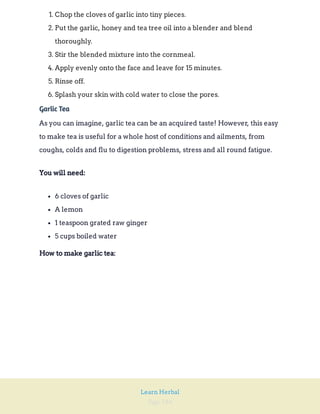 Page 184
Learn Herbal
1. Chop the cloves of garlic into tiny pieces.
2. Put the garlic, honey and tea tree oil into a blender and blend
thoroughly.
3. Stir the blended mixture into the cornmeal.
4. Apply evenly onto the face and leave for 15 minutes.
5. Rinse off.
6. Splash your skin with cold water to close the pores.
Garlic Tea
As you can imagine, garlic tea can be an acquired taste! However, this easy
to make tea is useful for a whole host of conditions and ailments, from
coughs, colds and flu to digestion problems, stress and all round fatigue.
You will need:
6 cloves of garlic
A lemon
1 teaspoon grated raw ginger
5 cups boiled water
How to make garlic tea:
 