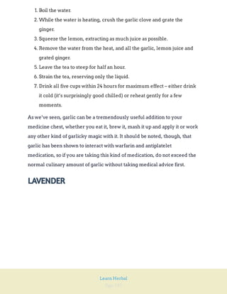 Page 185
Learn Herbal
1. Boil the water.
2. While the water is heating, crush the garlic clove and grate the
ginger.
3. Squeeze the lemon, extracting as much juice as possible.
4. Remove the water from the heat, and all the garlic, lemon juice and
grated ginger.
5. Leave the tea to steep for half an hour.
6. Strain the tea, reserving only the liquid.
7. Drink all five cups within 24 hours for maximum effect – either drink
it cold (it’s surprisingly good chilled) or reheat gently for a few
moments.
As we’ve seen, garlic can be a tremendously useful addition to your
medicine chest, whether you eat it, brew it, mash it up and apply it or work
any other kind of garlicky magic with it. It should be noted, though, that
garlic has been shown to interact with warfarin and antiplatelet
medication, so if you are taking this kind of medication, do not exceed the
normal culinary amount of garlic without taking medical advice first.
LAVENDER
 