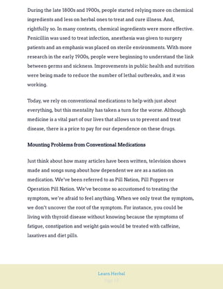 Page 18
Learn Herbal
During the late 1800s and 1900s, people started relying more on chemical
ingredients and less on herbal ones to treat and cure illness. And,
rightfully so. In many contexts, chemical ingredients were more effective.
Penicillin was used to treat infection, anesthesia was given to surgery
patients and an emphasis was placed on sterile environments. With more
research in the early 1900s, people were beginning to understand the link
between germs and sickness. Improvements in public health and nutrition
were being made to reduce the number of lethal outbreaks, and it was
working.
Today, we rely on conventional medications to help with just about
everything, but this mentality has taken a turn for the worse. Although
medicine is a vital part of our lives that allows us to prevent and treat
disease, there is a price to pay for our dependence on these drugs.
Mounting Problems from Conventional Medications
Just think about how many articles have been written, television shows
made and songs sung about how dependent we are as a nation on
medication. We’ve been referred to as Pill Nation, Pill Poppers or
Operation Pill Nation. We’ve become so accustomed to treating the
symptom, we’re afraid to feel anything. When we only treat the symptom,
we don’t uncover the root of the symptom. For instance, you could be
living with thyroid disease without knowing because the symptoms of
fatigue, constipation and weight gain would be treated with caffeine,
laxatives and diet pills.
 