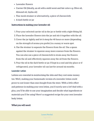 Page 190
Learn Herbal
Lavender flowers
Carrier Oil (Ideally, an oil with a mild scent and fair color e.g. Olive oil,
Almond oil, Jojoba oil)
Fine mesh strainer or alternatively, a piece of cheesecloth
A dark bottle or jar
Instructions in making your lavender oil:
1. Pour your selected carrier oil in the jar or bottle with a tight-fitting lid.
2. Place the lavender flowers into the jar and stir it together with the oil.
3. Cover the jar tightly and let it steep for 48 hours or more (depending
on the strength of aroma you prefer) in a sunny or warm spot.
4. Use the strainer to separate the flowers from the oil. Use a spoon
against the strainer to squeeze away more essence from the flowers.
You can also use a piece of cheesecloth to strain away the flowers
from the oil and effectively squeeze away the oil from the flowers.
5. Pour the oil in the dark bottle or jar. If kept in a cool and dry place or if
refrigerated, your lavender oil can last for around six months.
Lavender Lotion
Lotions are essential in moisturizing the skin and they cost some money
too. Well, making your homemade version of a lavender lotion could
prove to cost lesser than ones bought from the store. With a little effort
and patience in making your own lotion, you’d surely save a lot! And with a
plus, you’ll be able to use your imagination and decide what ingredients or
materials you’ll be using! Here’s a suggested recipe for your own lavender
body lotion:
What you will need:
 