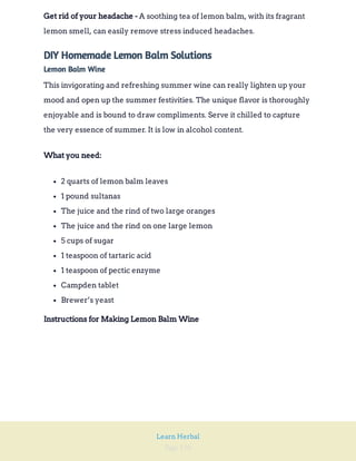 Page 196
Learn Herbal
A soothing tea of lemon balm, with its fragrant
lemon smell, can easily remove stress induced headaches.
Get rid of your headache -
DIY Homemade Lemon Balm Solutions
Lemon Balm Wine
This invigorating and refreshing summer wine can really lighten up your
mood and open up the summer festivities. The unique flavor is thoroughly
enjoyable and is bound to draw compliments. Serve it chilled to capture
the very essence of summer. It is low in alcohol content.
What you need:
2 quarts of lemon balm leaves
1 pound sultanas
The juice and the rind of two large oranges
The juice and the rind on one large lemon
5 cups of sugar
1 teaspoon of tartaric acid
1 teaspoon of pectic enzyme
Campden tablet
Brewer’s yeast
Instructions for Making Lemon Balm Wine
 