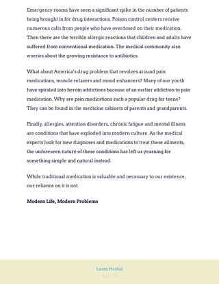 Page 19
Learn Herbal
Emergency rooms have seen a significant spike in the number of patients
being brought in for drug interactions. Poison control centers receive
numerous calls from people who have overdosed on their medication.
Then there are the terrible allergic reactions that children and adults have
suffered from conventional medication. The medical community also
worries about the growing resistance to antibiotics.
What about America’s drug problem that revolves around pain
medications, muscle relaxers and mood enhancers? Many of our youth
have spiraled into heroin addictions because of an earlier addiction to pain
medication. Why are pain medications such a popular drug for teens?
They can be found in the medicine cabinets of parents and grandparents.
Finally, allergies, attention disorders, chronic fatigue and mental illness
are conditions that have exploded into modern culture. As the medical
experts look for new diagnoses and medications to treat these ailments,
the unforeseen nature of these conditions has left us yearning for
something simple and natural instead.
While traditional medication is valuable and necessary to our existence,
our reliance on it is not.
Modern Life, Modern Problems
 