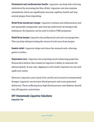 Page 202
Learn Herbal
Liquorice can help with reducing
cholesterol by increasing the flow of bile. Liquorice root also contains
antioxidants which can significantly increase capillary health and stop
arterial plaque from depositing.
Cholesterol and cardiovascular health -
Liquorice contains anti-inflammatory and
anti-spasmodic compounds, and even has mild levels of estrogen-like
substances. So Liquorice can be used to relieve PMS symptoms.
Relief from menstrual cramps -
Liquorice has antibacterial and anti-viral properties.
This can help with preventing the return of cold sores from herpes.
Relief from herpes-
Liquorice helps cool down the stomach acid, relieving
gastric troubles.
Gastric relief -
Liquorice has surprising mood enhancing properties.
Researchers believe this is based in Liquorice’s ability to stimulate the
adrenal glands. In any case, sipping on a well-made Liquorice tea can well
uplift your mood.
Depression cure -
However, Liquorice users need to be careful not to exceed recommended
dosages. Liquorice can increase blood pressure and cause potassium
deficiency. Those suffering from high blood pressure and diabetes should
stay off Liquorice concoctions.
DIY Homemade Liquorice Solutions
Liquorice Tea
 