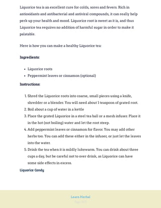 Page 203
Learn Herbal
Liquorice tea is an excellent cure for colds, sores and fevers. Rich in
antioxidants and antibacterial and antiviral compounds, it can really help
perk up your health and mood. Liquorice root is sweet as it is, and thus
Liquorice tea requires no addition of harmful sugar in order to make it
palatable.
Here is how you can make a healthy Liquorice tea:
Ingredients:
Liquorice roots
Peppermint leaves or cinnamon (optional)
Instructions:
1. Shred the Liquorice roots into coarse, small pieces using a knife,
shredder or a blender. You will need about 1 teaspoon of grated root.
2. Boil about a cup of water in a kettle
3. Place the grated Liquorice in a steel tea ball or a mesh infuser. Place it
in the hot (not boiling) water and let the root steep.
4. Add peppermint leaves or cinnamon for flavor. You may add other
herbs too. You can add these either in the infuser, or just let the leaves
into the water.
5. Drink the tea when it is mildly lukewarm. You can drink about three
cups a day, but be careful not to over drink, as Liquorice can have
some side effects in excess.
Liquorice Candy
 