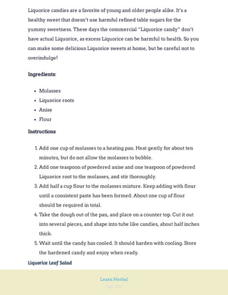 Page 204
Learn Herbal
Liquorice candies are a favorite of young and older people alike. It’s a
healthy sweet that doesn’t use harmful refined table sugars for the
yummy sweetness. These days the commercial “Liquorice candy” don’t
have actual Liquorice, as excess Liquorice can be harmful to health. So you
can make some delicious Liquorice sweets at home, but be careful not to
overindulge!
Ingredients:
Molasses
Liquorice roots
Anise
Flour
Instructions
1. Add one cup of molasses to a heating pan. Heat gently for about ten
minutes, but do not allow the molasses to bubble.
2. Add one teaspoon of powdered anise and one teaspoon of powdered
Liquorice root to the molasses, and stir thoroughly.
3. Add half a cup flour to the molasses mixture. Keep adding with flour
until a consistent paste has been formed. About one cup of flour
should be required in total.
4. Take the dough out of the pan, and place on a counter top. Cut it out
into several pieces, and shape into tube like candies, about half inches
thick.
5. Wait until the candy has cooled. It should harden with cooling. Store
the hardened candy and enjoy when ready.
Liquorice Leaf Salad
 