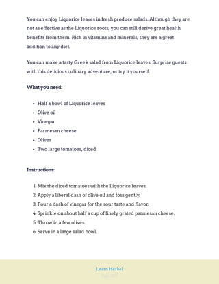 Page 205
Learn Herbal
You can enjoy Liquorice leaves in fresh produce salads. Although they are
not as effective as the Liquorice roots, you can still derive great health
benefits from them. Rich in vitamins and minerals, they are a great
addition to any diet.
You can make a tasty Greek salad from Liquorice leaves. Surprise guests
with this delicious culinary adventure, or try it yourself.
What you need:
Half a bowl of Liquorice leaves
Olive oil
Vinegar
Parmesan cheese
Olives
Two large tomatoes, diced
Instructions:
1. Mix the diced tomatoes with the Liquorice leaves.
2. Apply a liberal dash of olive oil and toss gently.
3. Pour a dash of vinegar for the sour taste and flavor.
4. Sprinkle on about half a cup of finely grated parmesan cheese.
5. Throw in a few olives.
6. Serve in a large salad bowl.
 