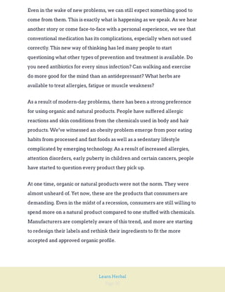 Page 20
Learn Herbal
Even in the wake of new problems, we can still expect something good to
come from them. This is exactly what is happening as we speak. As we hear
another story or come face-to-face with a personal experience, we see that
conventional medication has its complications, especially when not used
correctly. This new way of thinking has led many people to start
questioning what other types of prevention and treatment is available. Do
you need antibiotics for every sinus infection? Can walking and exercise
do more good for the mind than an antidepressant? What herbs are
available to treat allergies, fatigue or muscle weakness?
As a result of modern-day problems, there has been a strong preference
for using organic and natural products. People have suffered allergic
reactions and skin conditions from the chemicals used in body and hair
products. We’ve witnessed an obesity problem emerge from poor eating
habits from processed and fast foods as well as a sedentary lifestyle
complicated by emerging technology. As a result of increased allergies,
attention disorders, early puberty in children and certain cancers, people
have started to question every product they pick up.
At one time, organic or natural products were not the norm. They were
almost unheard of. Yet now, these are the products that consumers are
demanding. Even in the midst of a recession, consumers are still willing to
spend more on a natural product compared to one stuffed with chemicals.
Manufacturers are completely aware of this trend, and more are starting
to redesign their labels and rethink their ingredients to fit the more
accepted and approved organic profile.
 