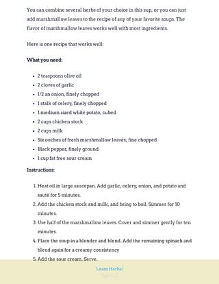 Page 212
Learn Herbal
You can combine several herbs of your choice in this sup, or you can just
add marshmallow leaves to the recipe of any of your favorite soups. The
flavor of marshmallow leaves works well with most ingredients.
Here is one recipe that works well:
What you need:
2 teaspoons olive oil
2 cloves of garlic
1/2 an onion, finely chopped
1 stalk of celery, finely chopped
1 medium sized white potato, cubed
2 cups chicken stock
2 cups milk
Six ouches of fresh marshmallow leaves, fine chopped
Black pepper, finely ground
1 cup fat free sour cream
Instructions:
1. Heat oil in large saucepan. Add garlic, celery, onion, and potato and
sauté for 5 minutes.
2. Add the chicken stock and milk, and bring to boil. Simmer for 10
minutes.
3. Use half of the marshmallow leaves. Cover and simmer gently for ten
minutes.
4. Place the soup in a blender and blend. Add the remaining spinach and
blend again for a creamy consistency
5. Add the sour cream. Serve.
 