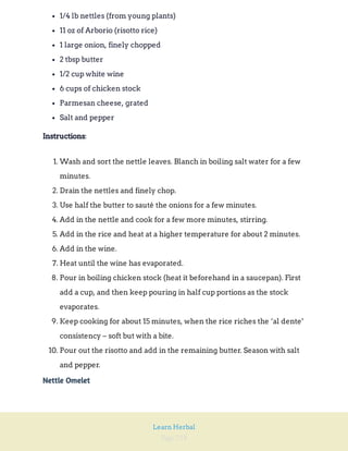 Page 218
Learn Herbal
1/4 lb nettles (from young plants)
11 oz of Arborio (risotto rice)
1 large onion, finely chopped
2 tbsp butter
1/2 cup white wine
6 cups of chicken stock
Parmesan cheese, grated
Salt and pepper
:
Instructions
1. Wash and sort the nettle leaves. Blanch in boiling salt water for a few
minutes.
2. Drain the nettles and finely chop.
3. Use half the butter to sauté the onions for a few minutes.
4. Add in the nettle and cook for a few more minutes, stirring.
5. Add in the rice and heat at a higher temperature for about 2 minutes.
6. Add in the wine.
7. Heat until the wine has evaporated.
8. Pour in boiling chicken stock (heat it beforehand in a saucepan). First
add a cup, and then keep pouring in half cup portions as the stock
evaporates.
9. Keep cooking for about 15 minutes, when the rice riches the ‘al dente’
consistency – soft but with a bite.
10. Pour out the risotto and add in the remaining butter. Season with salt
and pepper.
Nettle Omelet
 