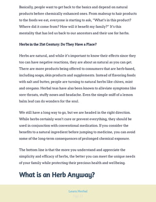 Page 21
Learn Herbal
Basically, people want to get back to the basics and depend on natural
products before chemically enhanced ones. From makeup to hair products
to the foods we eat, everyone is starting to ask, “What’s in this product?
Where did it come from? How will it benefit my family?” It’s this
mentality that has led us back to our ancestors and their use for herbs.
Herbs in the 21st Century: Do They Have a Place?
Herbs are natural, and while it’s important to know their effects since they
too can have negative reactions, they are about as natural as you can get.
There are more products being offered to consumers that are herb-based,
including soaps,skin products and supplements. Instead of flavoring foods
with salt and butter, people are turning to natural herbs like chives, mint
and oregano. Herbal teas have also been known to alleviate symptoms like
sore throats, stuffy noses and headache. Even the simple sniff of a lemon
balm leaf can do wonders for the soul.
We still have a long way to go, but we are headed in the right direction.
While herbs certainly won’t cure or prevent everything, they should be
used in conjunction with conventional medication. If you consider the
benefits to a natural ingredient before jumping to medicine, you can avoid
some of the long-term consequences of prolonged chemical exposure.
The bottom line is that the more you understand and appreciate the
simplicity and efficacy of herbs, the better you can meet the unique needs
of your family while protecting their precious health and wellbeing.
What is an Herb Anyway?
 