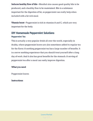 Page 223
Learn Herbal
Menthol also causes good quality bile to be
produced, and a healthy flow to be maintained. Bile is a substance
important for the digestion of fat, so peppermint can really help when
included with a fat rich meal.
Induces healthy flow of bile -
Peppermint is rich in vitamins A and C, which are very
important for the body.
Vitamin boost -
DIY Homemade Peppermint Solutions
Peppermint Tea
This is actually a very popular drink all over the world, especially in
Arabia, where peppermint leaves are also sometimes added to regular tea
for the flavor. A soothing peppermint tea has a large number of benefits. It
is a nerve soothing experience that you should treat yourself after a long
day of work. And it also has great benefits for the stomach. A serving of
peppermint tea after a meal can vastly improve digestion.
What you need
Peppermint leaves
Instructions:
 