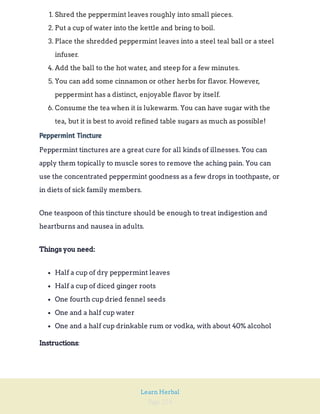Page 224
Learn Herbal
1. Shred the peppermint leaves roughly into small pieces.
2. Put a cup of water into the kettle and bring to boil.
3. Place the shredded peppermint leaves into a steel teal ball or a steel
infuser.
4. Add the ball to the hot water, and steep for a few minutes.
5. You can add some cinnamon or other herbs for flavor. However,
peppermint has a distinct, enjoyable flavor by itself.
6. Consume the tea when it is lukewarm. You can have sugar with the
tea, but it is best to avoid refined table sugars as much as possible!
Peppermint Tincture
Peppermint tinctures are a great cure for all kinds of illnesses. You can
apply them topically to muscle sores to remove the aching pain. You can
use the concentrated peppermint goodness as a few drops in toothpaste, or
in diets of sick family members.
One teaspoon of this tincture should be enough to treat indigestion and
heartburns and nausea in adults.
Things you need:
Half a cup of dry peppermint leaves
Half a cup of diced ginger roots
One fourth cup dried fennel seeds
One and a half cup water
One and a half cup drinkable rum or vodka, with about 40% alcohol
:
Instructions
 