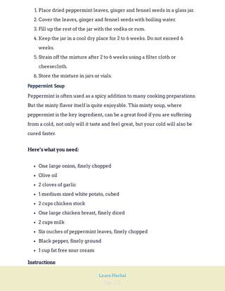 Page 225
Learn Herbal
1. Place dried peppermint leaves, ginger and fennel seeds in a glass jar.
2. Cover the leaves, ginger and fennel seeds with boiling water.
3. Fill up the rest of the jar with the vodka or rum.
4. Keep the jar in a cool dry place for 2 to 6 weeks. Do not exceed 6
weeks.
5. Strain off the mixture after 2 to 6 weeks using a filter cloth or
cheesecloth.
6. Store the mixture in jars or vials.
Peppermint Soup
Peppermint is often used as a spicy addition to many cooking preparations.
But the minty flavor itself is quite enjoyable. This minty soup, where
peppermint is the key ingredient, can be a great food if you are suffering
from a cold, not only will it taste and feel great, but your cold will also be
cured faster.
Here’s what you need:
One large onion, finely chopped
Olive oil
2 cloves of garlic
1 medium sized white potato, cubed
2 cups chicken stock
One large chicken breast, finely diced
2 cups milk
Six ouches of peppermint leaves, finely chopped
Black pepper, finely ground
1 cup fat free sour cream
:
Instructions
 