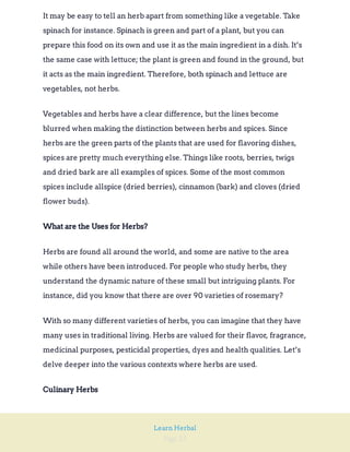 Page 23
Learn Herbal
It may be easy to tell an herb apart from something like a vegetable. Take
spinach for instance. Spinach is green and part of a plant, but you can
prepare this food on its own and use it as the main ingredient in a dish. It’s
the same case with lettuce; the plant is green and found in the ground, but
it acts as the main ingredient. Therefore, both spinach and lettuce are
vegetables, not herbs.
Vegetables and herbs have a clear difference, but the lines become
blurred when making the distinction between herbs and spices. Since
herbs are the green parts of the plants that are used for flavoring dishes,
spices are pretty much everything else. Things like roots, berries, twigs
and dried bark are all examples of spices. Some of the most common
spices include allspice (dried berries), cinnamon (bark) and cloves (dried
flower buds).
What are the Uses for Herbs?
Herbs are found all around the world, and some are native to the area
while others have been introduced. For people who study herbs, they
understand the dynamic nature of these small but intriguing plants. For
instance, did you know that there are over 90 varieties of rosemary?
With so many different varieties of herbs, you can imagine that they have
many uses in traditional living. Herbs are valued for their flavor, fragrance,
medicinal purposes, pesticidal properties, dyes and health qualities. Let’s
delve deeper into the various contexts where herbs are used.
Culinary Herbs
 