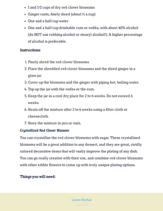 Page 239
Learn Herbal
1 and 1/2 cups of dry red clover blossoms
Ginger roots, finely diced (about ½ a cup)
One and a half cup water
One and a half cup drinkable rum or vodka, with about 40% alcohol
(do NOT use rubbing alcohol or stearyl alcohol!). A higher percentage
of alcohol is preferable.
Instructions:
1. Finely shred the red clover blossoms.
2. Place the shredded red clover blossoms and the diced ginger in a
glass jar.
3. Cover up the blossoms and the ginger with piping hot, boiling water.
4. Top up the jar with the vodka or the rum.
5. Keep the jar in a cool dry place for 2 to 6 weeks. Do not exceed 6
weeks.
6. Strain off the mixture after 2 to 6 weeks using a filter cloth or
cheesecloth.
7. Store the mixture in jars or vials.
Crystallized Red Clover Blossom
You can crystallize the red clover blossoms with sugar. These crystallized
blossoms will be a great addition to any dessert, and they are great, vividly
colored decorative items that will vastly improve the plating of any dish.
You can go really creative with their use, and combine red clover blossoms
with other edible flowers to come up with truly unique plating options.
Things you will need:
 
