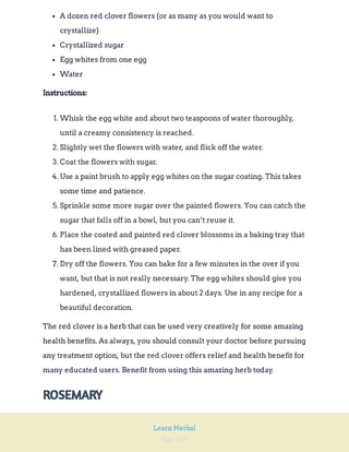 Page 240
Learn Herbal
A dozen red clover flowers (or as many as you would want to
crystallize)
Crystallized sugar
Egg whites from one egg
Water
Instructions:
1. Whisk the egg white and about two teaspoons of water thoroughly,
until a creamy consistency is reached.
2. Slightly wet the flowers with water, and flick off the water.
3. Coat the flowers with sugar.
4. Use a paint brush to apply egg whites on the sugar coating. This takes
some time and patience.
5. Sprinkle some more sugar over the painted flowers. You can catch the
sugar that falls off in a bowl, but you can’t reuse it.
6. Place the coated and painted red clover blossoms in a baking tray that
has been lined with greased paper.
7. Dry off the flowers. You can bake for a few minutes in the over if you
want, but that is not really necessary. The egg whites should give you
hardened, crystallized flowers in about 2 days. Use in any recipe for a
beautiful decoration.
The red clover is a herb that can be used very creatively for some amazing
health benefits. As always, you should consult your doctor before pursuing
any treatment option, but the red clover offers relief and health benefit for
many educated users. Benefit from using this amazing herb today.
ROSEMARY
 