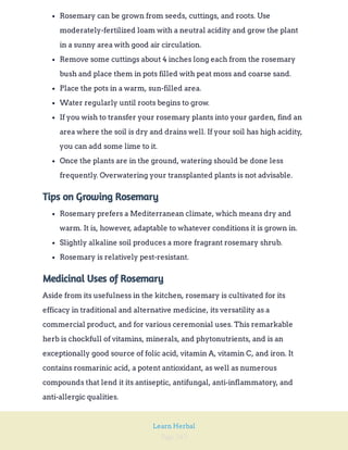 Page 242
Learn Herbal
Rosemary can be grown from seeds, cuttings, and roots. Use
moderately-fertilized loam with a neutral acidity and grow the plant
in a sunny area with good air circulation.
Remove some cuttings about 4 inches long each from the rosemary
bush and place them in pots filled with peat moss and coarse sand.
Place the pots in a warm, sun-filled area.
Water regularly until roots begins to grow.
If you wish to transfer your rosemary plants into your garden, find an
area where the soil is dry and drains well. If your soil has high acidity,
you can add some lime to it.
Once the plants are in the ground, watering should be done less
frequently. Overwatering your transplanted plants is not advisable.
Tips on Growing Rosemary
Rosemary prefers a Mediterranean climate, which means dry and
warm. It is, however, adaptable to whatever conditions it is grown in.
Slightly alkaline soil produces a more fragrant rosemary shrub.
Rosemary is relatively pest-resistant.
Medicinal Uses of Rosemary
Aside from its usefulness in the kitchen, rosemary is cultivated for its
efficacy in traditional and alternative medicine, its versatility as a
commercial product, and for various ceremonial uses. This remarkable
herb is chockfull of vitamins, minerals, and phytonutrients, and is an
exceptionally good source of folic acid, vitamin A, vitamin C, and iron. It
contains rosmarinic acid, a potent antioxidant, as well as numerous
compounds that lend it its antiseptic, antifungal, anti-inflammatory, and
anti-allergic qualities.
 