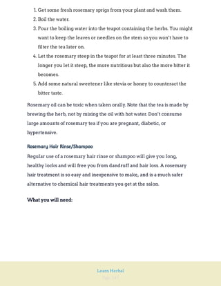 Page 245
Learn Herbal
1. Get some fresh rosemary sprigs from your plant and wash them.
2. Boil the water.
3. Pour the boiling water into the teapot containing the herbs. You might
want to keep the leaves or needles on the stem so you won’t have to
filter the tea later on.
4. Let the rosemary steep in the teapot for at least three minutes. The
longer you let it steep, the more nutritious but also the more bitter it
becomes.
5. Add some natural sweetener like stevia or honey to counteract the
bitter taste.
Rosemary oil can be toxic when taken orally. Note that the tea is made by
brewing the herb, not by mixing the oil with hot water. Don’t consume
large amounts of rosemary tea if you are pregnant, diabetic, or
hypertensive.
Rosemary Hair Rinse/Shampoo
Regular use of a rosemary hair rinse or shampoo will give you long,
healthy locks and will free you from dandruff and hair loss. A rosemary
hair treatment is so easy and inexpensive to make, and is a much safer
alternative to chemical hair treatments you get at the salon.
What you will need:
 