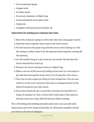 Page 246
Learn Herbal
4 to 6 rosemary sprigs
A paper sack
A rubber band
A vacuum container or Ziploc bag
A non-aluminum sauce pan or pot
A glass jar
Camphor oil/lemon juice/lavender oil
Instructions for making your rosemary hair rinse:
1. Rinse the rosemary sprigs in cold water then dry using paper towels.
2. Hold the stems together then remove the lower leaves.
3. Put the bunch in the paper bag with the lower ends sticking out. Use
the string or rubber band to tie the bag and stems together, sealing off
the opening.
4. Let the bundle hang in a dry room for two weeks. By this time the
leaves should have dried up.
5. Remove the leaves and place them in a Ziploc bag.
6. Make a tea out of the leaves by boiling clean water in a saucepan or
pot and then stirring the leaves into it. Let it steep for a few hours.
7. Pour the tea into a glass jar. Keep it in the refrigerator. You are now
ready to create your rosemary hair rinse or shampoo based on the
kind of treatment your hair needs.
8. If you have dandruff, get a cup of the rosemary tea and add 2 to 3
drops of camphor oil. Use a cotton ball to dab some of the mixture
directly onto your scalp. Wait 30 minutes before rinsing.
For a refreshing and soothing sensation and scent, you can add some
lemon juice and a few drops of lavender oil. Add some camphor oil and
you have an all-natural shampoo.
 