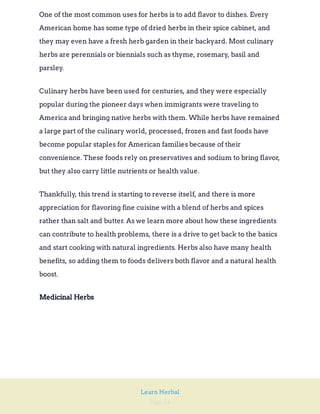 Page 24
Learn Herbal
One of the most common uses for herbs is to add flavor to dishes. Every
American home has some type of dried herbs in their spice cabinet, and
they may even have a fresh herb garden in their backyard. Most culinary
herbs are perennials or biennials such as thyme, rosemary, basil and
parsley.
Culinary herbs have been used for centuries, and they were especially
popular during the pioneer days when immigrants were traveling to
America and bringing native herbs with them. While herbs have remained
a large part of the culinary world, processed, frozen and fast foods have
become popular staples for American families because of their
convenience. These foods rely on preservatives and sodium to bring flavor,
but they also carry little nutrients or health value.
Thankfully, this trend is starting to reverse itself, and there is more
appreciation for flavoring fine cuisine with a blend of herbs and spices
rather than salt and butter. As we learn more about how these ingredients
can contribute to health problems, there is a drive to get back to the basics
and start cooking with natural ingredients. Herbs also have many health
benefits, so adding them to foods delivers both flavor and a natural health
boost.
Medicinal Herbs
 