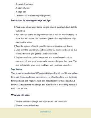 Page 252
Learn Herbal
A cup of dried sage
A quart of water
A large pot
Lavender oil or rosemary oil (optional)
Instructions for making your sage hair dye:
1. Pour some clean water into a pot and place it over high heat. Let the
water boil.
2. Add the sage to the boiling water and let it boil for 30 minutes to an
hour. You will notice that the water gets darker as you let the sage
steep in the water.
3. Take the pot out of the fire and let the resulting tea cool down.
4. Lean over the sink or tub, and scoop the tea over your head. Do this
repeatedly until you get the shade you desire.
5. To give your hair a refreshing scent, add some lavender oil or
rosemary oil into your homemade sage dye for your last rinse. This
also helps make your scalp healthier and your hair smoother.
Sage Incense
This is another no-brainer DIY project that you’ll wish you’d known about
long ago. Homemade sage incense gets rid of nasty odors, sets the mood
for meditation and yoga practice, and helps relax your tired mind and
body. Making incense out of sage and other herbs is incredibly easy and
won’t cost a dime.
What you will need:
Several branches of sage and other herbs like rosemary
Thread or any thin string
 