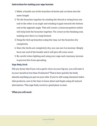 Page 253
Learn Herbal
Instructions for making your sage incense:
1. Make a bundle out of the branches of herbs and cut them into the
same length.
2. Tie the branches together by winding the thread or string from one
end to the other at an angle and winding it again towards the bottom
end at the opposite angle. This will create a crisscross pattern which
will help hold the branches together. Tie a knot on the finishing end,
making sure there is a loop formed.
3. Hang the tied-up branches using the loop. Let the branches dry
completely.
4. Once the herbs are completely dry, you can use it as incense. Simply
burn one end of the bundle and it will give off a nice scent.
5. Be careful when lighting and using your sage-and-rosemary incense
to prevent fire from spreading.
Sage Body Scrub
Did you know that if you rub a garlic clove on your big toe, you will taste it
in your mouth in less than 15 minutes? That is how quickly the body
absorbs anything you put on your skin. If you’re still using chemical-laden
skin products, now is the time to learn about and begin using all-natural
alternatives. This sage body scrub is a good place to start.
What you will need:
 