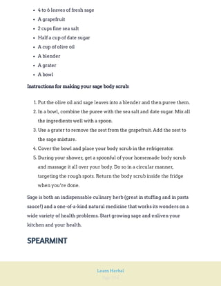 Page 254
Learn Herbal
4 to 6 leaves of fresh sage
A grapefruit
2 cups fine sea salt
Half a cup of date sugar
A cup of olive oil
A blender
A grater
A bowl
Instructions for making your sage body scrub:
1. Put the olive oil and sage leaves into a blender and then puree them.
2. In a bowl, combine the puree with the sea salt and date sugar. Mix all
the ingredients well with a spoon.
3. Use a grater to remove the zest from the grapefruit. Add the zest to
the sage mixture.
4. Cover the bowl and place your body scrub in the refrigerator.
5. During your shower, get a spoonful of your homemade body scrub
and massage it all over your body. Do so in a circular manner,
targeting the rough spots. Return the body scrub inside the fridge
when you’re done.
Sage is both an indispensable culinary herb (great in stuffing and in pasta
sauce!) and a one-of-a-kind natural medicine that works its wonders on a
wide variety of health problems. Start growing sage and enliven your
kitchen and your health.
SPEARMINT
 
