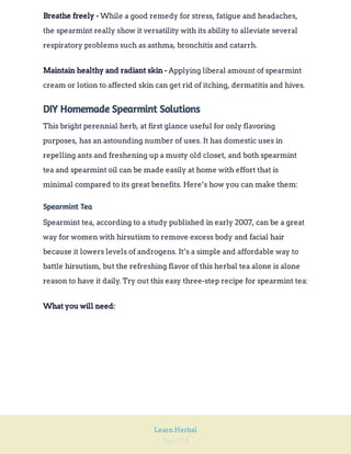 Page 258
Learn Herbal
While a good remedy for stress, fatigue and headaches,
the spearmint really show it versatility with its ability to alleviate several
respiratory problems such as asthma, bronchitis and catarrh.
Breathe freely -
Applying liberal amount of spearmint
cream or lotion to affected skin can get rid of itching, dermatitis and hives.
Maintain healthy and radiant skin -
DIY Homemade Spearmint Solutions
This bright perennial herb, at first glance useful for only flavoring
purposes, has an astounding number of uses. It has domestic uses in
repelling ants and freshening up a musty old closet, and both spearmint
tea and spearmint oil can be made easily at home with effort that is
minimal compared to its great benefits. Here’s how you can make them:
Spearmint Tea
Spearmint tea, according to a study published in early 2007, can be a great
way for women with hirsutism to remove excess body and facial hair
because it lowers levels of androgens. It’s a simple and affordable way to
battle hirsutism, but the refreshing flavor of this herbal tea alone is alone
reason to have it daily. Try out this easy three-step recipe for spearmint tea:
What you will need:
 