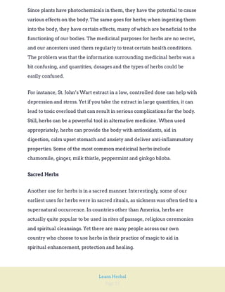 Page 25
Learn Herbal
Since plants have photochemicals in them, they have the potential to cause
various effects on the body. The same goes for herbs; when ingesting them
into the body, they have certain effects, many of which are beneficial to the
functioning of our bodies. The medicinal purposes for herbs are no secret,
and our ancestors used them regularly to treat certain health conditions.
The problem was that the information surrounding medicinal herbs was a
bit confusing, and quantities, dosages and the types of herbs could be
easily confused.
For instance, St. John’s Wart extract in a low, controlled dose can help with
depression and stress. Yet if you take the extract in large quantities, it can
lead to toxic overload that can result in serious complications for the body.
Still,herbs can be a powerful tool in alternative medicine. When used
appropriately, herbs can provide the body with antioxidants, aid in
digestion, calm upset stomach and anxiety and deliver anti-inflammatory
properties. Some of the most common medicinal herbs include
chamomile, ginger, milk thistle, peppermint and ginkgo biloba.
Sacred Herbs
Another use for herbs is in a sacred manner. Interestingly, some of our
earliest uses for herbs were in sacred rituals, as sickness was often tied to a
supernatural occurrence. In countries other than America, herbs are
actually quite popular to be used in rites of passage, religious ceremonies
and spiritual cleansings. Yet there are many people across our own
country who choose to use herbs in their practice of magic to aid in
spiritual enhancement, protection and healing.
 