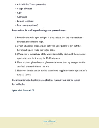 Page 259
Learn Herbal
A handful of fresh spearmint
4 cups of water
A pot
A strainer
Lemon (optional)
Raw honey (optional)
Instructions for making and using your spearmint tea:
1. Pour the water in a pot and put it atop a stove. Set the temperature
between moderate to high.
2. Crush a handful of spearmint between your palms to get out the
flavor and smell while the water boils.
3. When the temperature of the water is suitably high, add the crushed
spearmint and let it steep for 10-15 minutes.
4. Use a strainer placed over a glass container or tea cup to separate the
crushed spearmint from the tea.
5. Honey or lemon can be added in order to supplement the spearmint’s
natural flavor.
Spearmint in boiled water is also ideal for rinsing your hair or taking
herbal baths.
Spearmint Essential Oil
 
