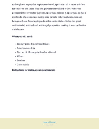 Page 260
Learn Herbal
Although not as popular as peppermint oil, spearmint oil is more suitable
for children and those who find peppermint oil hard to use. Whereas
peppermint rejuvenates the body, spearmint relaxes it. Spearmint oil has a
multitude of uses such as curing sore throats, relieving headaches and
being used as a flavoring ingredient for exotic dishes. It also has great
antibacterial, antiviral and antifungal properties, making it a very effective
disinfectant.
What you will need:
Freshly picked spearmint leaves
A dark colored jar
Carrier oil like vegetable oil or olive oil
Water
Strainer
Corn starch
Instructions for making your spearmint oil:
 