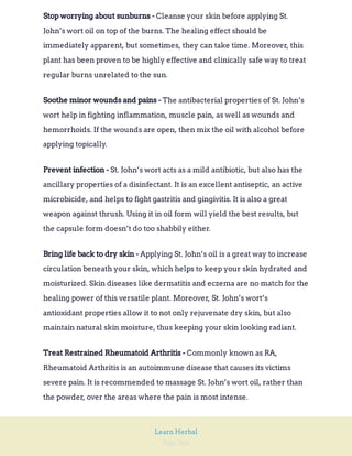 Page 264
Learn Herbal
Cleanse your skin before applying St.
John’s wort oil on top of the burns. The healing effect should be
immediately apparent, but sometimes, they can take time. Moreover, this
plant has been proven to be highly effective and clinically safe way to treat
regular burns unrelated to the sun.
Stop worrying about sunburns -
The antibacterial properties of St. John’s
wort help in fighting inflammation, muscle pain, as well as wounds and
hemorrhoids. If the wounds are open, then mix the oil with alcohol before
applying topically.
Soothe minor wounds and pains -
St. John’s wort acts as a mild antibiotic, but also has the
ancillary properties of a disinfectant. It is an excellent antiseptic, an active
microbicide, and helps to fight gastritis and gingivitis. It is also a great
weapon against thrush. Using it in oil form will yield the best results, but
the capsule form doesn’t do too shabbily either.
Prevent infection -
Applying St. John’s oil is a great way to increase
circulation beneath your skin, which helps to keep your skin hydrated and
moisturized. Skin diseases like dermatitis and eczema are no match for the
healing power of this versatile plant. Moreover, St. John’s wort’s
antioxidant properties allow it to not only rejuvenate dry skin, but also
maintain natural skin moisture, thus keeping your skin looking radiant.
Bring life back to dry skin -
Commonly known as RA,
Rheumatoid Arthritis is an autoimmune disease that causes its victims
severe pain. It is recommended to massage St. John’s wort oil, rather than
the powder, over the areas where the pain is most intense.
Treat Restrained Rheumatoid Arthritis -
 