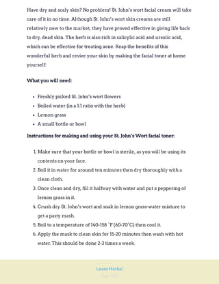 Page 266
Learn Herbal
Have dry and scaly skin? No problem! St. John’s wort facial cream will take
care of it in no time. Although St. John’s wort skin creams are still
relatively new to the market, they have proved effective in giving life back
to dry, dead skin. The herb is also rich in salicylic acid and ursolic acid,
which can be effective for treating acne. Reap the benefits of this
wonderful herb and revive your skin by making the facial toner at home
yourself:
What you will need:
Freshly picked St. John’s wort flowers
Boiled water (in a 1:1 ratio with the herb)
Lemon grass
A small bottle or bowl
Instructions for making and using your St. John’s Wort facial toner:
1. Make sure that your bottle or bowl is sterile, as you will be using its
contents on your face.
2. Boil it in water for around ten minutes then dry thoroughly with a
clean cloth.
3. Once clean and dry, fill it halfway with water and put a peppering of
lemon grass in it.
4. Crush dry St. John’s wort and soak in lemon grass-water mixture to
get a pasty mash.
5. Boil to a temperature of 140-158 °F (60-70°C) then cool it.
6. Apply the mask to clean skin for 15-20 minutes then wash with hot
water. This should be done 2-3 times a week.
 