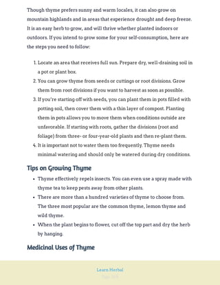 Page 268
Learn Herbal
Though thyme prefers sunny and warm locales, it can also grow on
mountain highlands and in areas that experience drought and deep freeze.
It is an easy herb to grow, and will thrive whether planted indoors or
outdoors. If you intend to grow some for your self-consumption, here are
the steps you need to follow:
1. Locate an area that receives full sun. Prepare dry, well-draining soil in
a pot or plant box.
2. You can grow thyme from seeds or cuttings or root divisions. Grow
them from root divisions if you want to harvest as soon as possible.
3. If you’re starting off with seeds, you can plant them in pots filled with
potting soil, then cover them with a thin layer of compost. Planting
them in pots allows you to move them when conditions outside are
unfavorable. If starting with roots, gather the divisions (root and
foliage) from three- or four-year-old plants and then re-plant them.
4. It is important not to water them too frequently. Thyme needs
minimal watering and should only be watered during dry conditions.
Tips on Growing Thyme
Thyme effectively repels insects. You can even use a spray made with
thyme tea to keep pests away from other plants.
There are more than a hundred varieties of thyme to choose from.
The three most popular are the common thyme, lemon thyme and
wild thyme.
When the plant begins to flower, cut off the top part and dry the herb
by hanging.
Medicinal Uses of Thyme
 