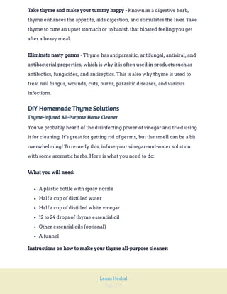Page 270
Learn Herbal
Known as a digestive herb,
thyme enhances the appetite, aids digestion, and stimulates the liver. Take
thyme to cure an upset stomach or to banish that bloated feeling you get
after a heavy meal.
Take thyme and make your tummy happy -
Thyme has antiparasitic, antifungal, antiviral, and
antibacterial properties, which is why it is often used in products such as
antibiotics, fungicides, and antiseptics. This is also why thyme is used to
treat nail fungus, wounds, cuts, burns, parasitic diseases, and various
infections.
Eliminate nasty germs -
DIY Homemade Thyme Solutions
Thyme-Infused All-Purpose Home Cleaner
You’ve probably heard of the disinfecting power of vinegar and tried using
it for cleaning. It’s great for getting rid of germs, but the smell can be a bit
overwhelming! To remedy this, infuse your vinegar-and-water solution
with some aromatic herbs. Here is what you need to do:
What you will need:
A plastic bottle with spray nozzle
Half a cup of distilled water
Half a cup of distilled white vinegar
12 to 24 drops of thyme essential oil
Other essential oils (optional)
A funnel
Instructions on how to make your thyme all-purpose cleaner:
 