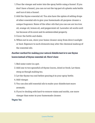 Page 271
Learn Herbal
1. Pour the vinegar and water into the spray bottle using a funnel. If you
don’t have a funnel, you can cut out the top part of a plastic soda bottle
and turn it into a funnel.
2. Add the thyme essential oil. You also have the option of adding drops
of other essential oils to give your homemade all-purpose cleaner a
unique fragrance. Some of the other oils that you can use are tea tree
oil, orange oil, lemon oil, and peppermint oil. Lavender oil works well
too because of its scent and its antimicrobial property.
3. Cover the bottle and shake.
4. When not in use, store your home cleaner away from direct sunlight
or heat. Exposure to such elements may alter the chemical makeup of
the essential oils.
Another method for making your natural disinfectant is to use thyme
leaves instead of thyme essential oil. Here’s how:
1. Boil some water in a pot.
2. Add one to two spoonfuls of thyme leaves, dried or fresh. Let them
steep as though making tea.
3. Let the thyme tea cool before pouring it in your spray bottle.
4. Add vinegar.
5. You can also add essential oils to make your disinfectant more
aromatic.
6. If you’re dealing with hard-to-remove stains and molds, use more
vinegar than water in your homemade cleaner.
Thyme Tea
 