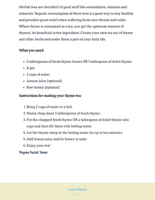 Page 272
Learn Herbal
Herbal teas are chockfull of good stuff like antioxidants, vitamins and
minerals. Regular consumption of these teas is a good way to stay healthy
and provides great relief when suffering from sore throats and colds.
When thyme is consumed as a tea, you get the optimum amount of
thymol, its beneficial active ingredient. Create your own tea out of thyme
and other herbs and make them a part of your daily life.
What you need:
2 tablespoons of fresh thyme leaves OR 1 tablespoon of dried thyme
A pot
2 cups of water
Lemon juice (optional)
Raw honey (optional)
Instructions for making your thyme tea:
1. Bring 2 cups of water to a boil.
2. Finely chop about 2 tablespoons of fresh thyme.
3. Put the chopped fresh thyme OR a tablespoon of dried thyme into
cups and then fill them with boiling water.
4. Let the thyme steep in the boiling water for up to ten minutes.
5. Add lemon juice and/or honey to taste.
6. Enjoy your tea!
Thyme Facial Toner
 
