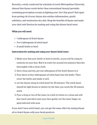 Page 273
Learn Herbal
Recently, a study conducted by scientists at Leeds Metropolitan University
showed that thyme works better than conventional benzoyl peroxide-
containing prescription creams in fighting acne. Isn’t that great? And apart
from getting rid of acne,thyme also soothes inflammation, gently
exfoliates, and moisturizes dry skin. Reap the benefits of thyme and make
your skin look flawless by making and using this thyme facial toner.
What you will need:
1 tablespoon of dried thyme
3 to 4 tablespoons of witch hazel
A small bottle or bowl
Instructions for making and using your thyme facial toner:
1. Make sure that your bottle or bowl is sterile, as you will be using its
contents on your face. Boil it in water for around ten minutes then dry
thoroughly with a clean cloth.
2. Once clean and dry, put one tablespoon of the dried thyme in it.
3. Pour three to four tablespoons of witch hazel into the bottle. Then
cover the bottle and shake it well.
4. Let the thyme steep in witch hazel for 20 minutes. The witch hazel
should be light brown or darker by the time you reach the 20-minute
mark.
5. Pour a drop or two of the toner on a ball of cotton or a clean and soft
face towel and dab it onto your face gently. Let the toner linger on
spots infected with acne.
If you don’t have witch hazel, you can get the same effect by mixing thyme
oil or dried thyme with your facial products.
 