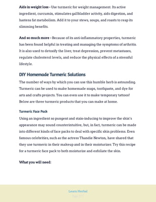 Page 277
Learn Herbal
Use turmeric for weight management. Its active
ingredient, curcumin, stimulates gallbladder activity, aids digestion, and
hastens fat metabolism. Add it to your stews, soups, and roasts to reap its
slimming benefits.
Aids in weight loss -
Because of its anti-inflammatory properties, turmeric
has been found helpful in treating and managing the symptoms of arthritis.
It is also used to detoxify the liver, treat depression, prevent metastases,
regulate cholesterol levels, and reduce the physical effects of a stressful
lifestyle.
And so much more -
DIY Homemade Turmeric Solutions
The number of ways by which you can use this humble herb is astounding.
Turmeric can be used to make homemade soaps, toothpaste, and dye for
arts and crafts projects. You can even use it to make temporary tattoos!
Below are three turmeric products that you can make at home.
Turmeric Face Pack
Using an ingredient so pungent and stain-inducing to improve the skin’s
appearance may sound counterintuitive, but, in fact, turmeric can be made
into different kinds of face packs to deal with specific skin problems. Even
famous celebrities,such as the actress Thandie Newton, have shared that
they use turmeric in their makeup and in their moisturizer. Try this recipe
for a turmeric face pack to both moisturize and exfoliate the skin.
What you will need:
 
